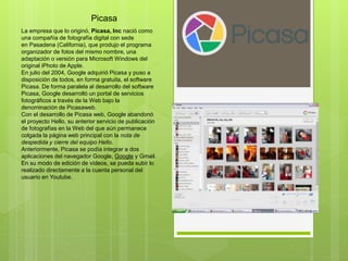 Picasa
La empresa que lo originó, Picasa, Inc nació como
una compañía de fotografía digital con sede
en Pasadena (California), que produjo el programa
organizador de fotos del mismo nombre, una
adaptación o versión para Microsoft Windows del
original iPhoto de Apple.
En julio del 2004, Google adquirió Picasa y puso a
disposición de todos, en forma gratuita, el software
Picasa. De forma paralela al desarrollo del software
Picasa, Google desarrolló un portal de servicios
fotográficos a través de la Web bajo la
denominación de Picasaweb.
Con el desarrollo de Picasa web, Google abandonó
el proyecto Hello, su anterior servicio de publicación
de fotografías en la Web del que aún permanece
colgada la página web principal con la nota de
despedida y cierre del equipo Hello.
Anteriormente, Picasa se podía integrar a dos
aplicaciones del navegador Google, Google y Gmail.
En su modo de edición de vídeos, se pueda subir lo
realizado directamente a la cuenta personal del
usuario en Youtube.
 