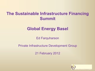 The Sustainable Infrastructure Financing
                Summit

          Global Energy Basel

                 Ed Farquharson

     Private Infrastructure Development Group

                21 February 2012
 