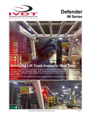 INTEGRATED VISUAL DATA TECHNOLOGY INC. 2PIM
Defender
IM Series
Managing Lift Truck Impact In Real Time
Impacts are a common occurrence in most material handling operations. When they are not
managed, they can adversely affect both safety and operational costs as a result of downtime
and damage. Vehicles impact systems systems have been on the market for several years with
limited success.
The reason that most systems fail is that focusing entirely on impacts alone does not solve core
problems.
 