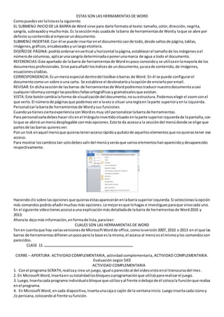 ESTAS SON LAS HERRAMIENTAS DE WORD
Comopuedesverlalistaesla siguiente:
EL SUBMENÚ INICIO DE LA BARRA de Word sirve para darle formatoal texto:tamaño,color,dirección,negrita,
sangría, subrayadoy muchomás.Es lasecciónmás usadade labarra de herramientasde Wordy laque se abre por
defectosucontenidoal empezarundocumento.
SUBMENÚ INSERTAR:Con él se puede insertarenel documentocasi de todo,desde saltosde página,tablas,
imágenes,gráficos,encabezadosyunlargoetcétera.
DISEÑODE PÁGINA:podrásordenarenvertical uhorizontal lapágina,establecerel tamañode losmárgenesoel
númerode columnas,aplicarunasangría determinadaoponerunamarca de agua a todo el documento.
REFERENCIAS:Este apartado de la barra de herramientasde Word espoco conocidoy se utilizaenlamayoría de los
documentosprofesionales.Sirve paraañadirlosíndicesde undocumento,yaseade contenido,de imágenes,
ecuacionesotablas.
CORRESPONDENCIA:Esunmenúespecial dentrodel toolbarobarras de Word. En él se puede configurarel
documentocomoun sobre ouna carta. Se establece el destinatarioylaopciónde enviarloporemail.
REVISAR:En dichasecciónde lasbarras de herramientasde Wordpodremostraducirnuestrodocumentoacasi
cualquieridiomaycorregirlasposiblesfaltasortográficasygramaticalesque existan.
VISTA:Este botóncambia laforma de visualizacióndel documento,nosuestructura.Podemoselegirel zoomconel
que verlo. El númerode páginasque podemosvera lavezo situar unareglaen laparte superioryenla izquierda.
Personalizarlabarrade herramientasde Wordysus funciones
Cuandoya tienesciertaexperienciaconWordesmuy útil personalizarlabarra de herramientas.
Para personalizarladebeshacer clicenel triánguloinvertidosituado enlaparte superiorizquierdade lapantalla,con
loque se abrirá unmenúdesplegable conmásopciones.Estote da accesoa la seccióndel menúdonde se elige que
partesde las barras quieresver.
Ponun tick enaquel menúque quierasteneraccesorápidoyquítalode aquelloselementosque noquierastener ese
acceso.
Para mostrar loscambiostan solodebessalirdel menúyverásque varioselementoshanaparecidoydesaparecido
respectivamente.
Haciendoclicsobre lasopciones que quieraséstasapareceránenlabarra superiorizquierda.Si seleccionaslaopción
más comandospodrásañadirmuchas más opciones.Lomejoresque lohagas e investiguesparaque sirvacada uno.
En el siguiente vídeotienesaccesoauna explicaciónmás detalladade labarra de herramientasde Word2010 y
2013:
Ahorate dejomásinformación,enformade lista,paraleer:
CUALES SON LAS HERRAMIENTAS DE WORD
Tenen cuentaque hay variasversionesde MicrosoftWordde office,comolaversión2007, 2010 o 2013 en el que las
barras de herramientasdifierenunpocoperola base esla misma,el accesoal menúesel mismoylos comandosson
parecidos.
CLASE 11
CIERRE – APERTURA: ACTIVIDAD COMPLEMENTARIA, actividad complementaria, ACTIVIDAD COMPLEMENTARIA.
Evaluación según SIEE
ACTIVIDAD COMPLEMENTARIA
1. Conel programa SCRATH,realizay crea unjuego,igual oparecidoal del videovistoenel transcursodel mes.
2. En MicrosoftWord,Insertaen sutotalidadlosbloquesoprogramaciónque utilizópararealizarel juego.
3. Luego,Insertacada programa individualobloque que utilizoyal frente odebajode él colocala funciónque realiza
enel programa.
4. En MicrosoftWord, encada diapositiva,insertaunacajao cajón de la ventanainicio.Luegoinsertacada iconoy
/o persiana,colocandoal frente sufunción.
 
