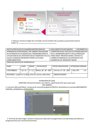 5. Dibujao insertalaimagende un teclado,conlosnombres de suspartesy que funciónrealizan.
CLASE 12
INSTITUCIÓN EDUCATIVA RAMÓN MARTÍNEZBENITEZ JUAN ALBERTO PELAEZ MADRID INFORMÁTICA
APRENDIZAJE(CONTENIDOS): PRE-SABERES-REALIZACIÓN
DE DIFERENTESACTIVIDADESEN EL PROGRAMA SCRATCH-
UTILIZACIÓN DE LAS VENTANASINICIOEINSERTARY DE LAS
CAJASE ICONOSDE MICROSOFTWORD-ACTIVIDAD
COMPLEMENTARIA
COMPETENCIAS(S):REALIZA ACTIVIDADESBASICAS
EN EL PROGRAMA SCRATH Y APLICA PROCESOS
PARA CREAR PRESENTACIONES,TEXTOSY EL
CORRECTO MANEJODE LASVENTANASYSUS
ELEMENTOS EN MICROSOFTWORD.
DERECHOS BASICOSDE APRENDIZAJES:
DANE CLASE GRADO FECHA INICIO FECHA FINALIZACIÓN INTENSIDADHORARIA
279177000222 13 a 15 6 – 1,2 Martes, 30 - 04 - 2019 Viernes,17– 05 - 2019 4TA, 4TA 1 H
RECURSOS: Cuaderno,Tv,Blog,Internet,celular,video-been OBSERVACIONES:
PLANEADOR DE CLASE
APERTURA: Retroalimentación, pre saberes, significación (Por qué y para qué)
PRE-SABERES
1. Insertaen MicrosoftWord, lasbarras de menúdel programa SCRATCH,ubicándolaenlaventanaMOVIMIENTO,
CONTROL,APARIENCIA yOPERADORES.
2. Al frente de cada imagen,colocaenmayúscula,cadaordeno programación,de cada bloque de órdeneso
programacionesque insertoanteriormente.
 