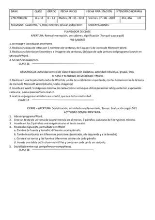 DANE CLASE GRADO FECHA INICIO FECHA FINALIZACIÓN INTENSIDADHORARIA
279177000222 16 a 18 6 – 1,2 Martes, 21 - 05 - 2019 Viernes,07– 06 - 2019 4TA, 4TA 1 H
RECURSOS: Cuaderno,Tv,Blog,Internet,celular,video-been OBSERVACIONES:
PLANEADOR DE CLASE
APERTURA: Retroalimentación, pre saberes, significación (Por qué y para qué)
PRE-SABERES
1. se recogenlostrabajosanteriores
2. Realizaunasopa de letrascon 5 nombresde ventanas,de 5 cajasy 5 de iconosde MicrosoftWord.
3. Realizaunalotería con 5 nombres e imágenesde ventanas,5bloque de cada ventanadel programa Scratch en
MicrosoftWord.
4. Se calificancuadernos
CLASE 16
DESARROLLO: Actividad central de clase: Exposición didáctica, actividad individual, grupal, otra.
REPASO Y REFUERZO DE MICROSOFT WORD
1. Realizaenuna hojatamañocarta de Word de undía de celebraciónimportante,conlasherramientasde labarra
de menúde Microsoft Word (diseño,texto,imágenes)
2. Insertaen Word,5 imágenesmínimo,de cadaaccióne iconoque utilizoparacrear lahoja anterior,explicando
cada una, paso a pasocomo la realizo.
3. realizaun juegoouna historiaenscracht,que sea de tu creatividad.
CLASE 17
CIERRE – APERTURA: Socialización, actividad complementaria, Tareas. Evaluación según SIEE
ACTIVIDAD COMPLEMENTARIA
1. Abra el programa Word.
2. Cree un texto de un tema de su preferencia de al menos, 3 párrafos, cada uno de 5 renglones mínimo.
3. Inserte en los 3 párrafos una imagen alusiva al texto creado.
4. Realiza las siguientes actividades en Word
a. Cambie de fuente y tamaño diferente a cada párrafo.
b. También colócalos en diferentes posiciones (centrado, a la izquierda y a la derecha)
c. Colorea los textos y las fuentes diferentes colores de cada párrafo
d. Inserta una tabla de 5 columnas y 6 filas y coloca en cada celda un símbolo.
5. Socialízalo entre sus compañeros y compañeras.
CLASE 18
 