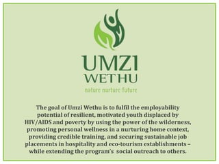 The goal of Umzi Wethu is to fulfil the employability potential of resilient, motivated youth displaced by HIV/AIDS and poverty by using the power of the wilderness, promoting personal wellness in a nurturing home context, providing credible training, and securing sustainable job placements in hospitality and eco-tourism establishments – while extending the program’s  social outreach to others. 