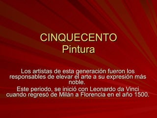 CINQUECENTO Pintura Los artistas de esta generación fueron los responsables de elevar el arte a su expresión más noble.  Este periodo, se inició con Leonardo da Vinci cuando regresó de Milán a Florencia en el año 1500. 