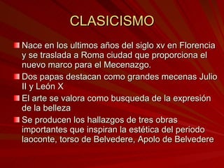 CLASICISMO Nace en los ultimos años del siglo xv en Florencia y se traslada a Roma ciudad que proporciona el nuevo marco para el Mecenazgo. Dos papas destacan como grandes mecenas Julio II y León X El arte se valora como busqueda de la expresión de la belleza Se producen los hallazgos de tres obras importantes que inspiran la estética del periodo laoconte, torso de Belvedere, Apolo de Belvedere 