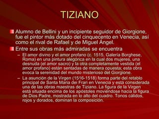 TIZIANO Alumno de Bellini y un incipiente seguidor de Giorgione, fue el pintor más dotado del cinquecento en Venecia, así como el rival de Rafael y de Miguel Ángel.  Entre sus obras más admiradas se encuentra  El amor divino y el amor profano (c. 1515, Galería Borghese, Roma) en una pintura alegórica en la cual dos mujeres, una desnuda (el amor sacro) y la otra completamente vestida (el amor profano) están sentadas de manera opuesta; esta obra evoca la serenidad del mundo misterioso del Giorgione. La asunción de la Virgen (1516-1518) forma parte del retablo principal de Santa Maria dei Frari en Venecia y está considerada una de las obras maestras de Tiziano. La figura de la Virgen está situada encima de los apóstoles moviéndose hacia la figura de Dios Padre, mostrada en lo alto del cuadro. Tonos cálidos, rojos y dorados, dominan la composición.  