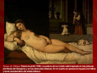 Venus de Urbino   Tiziano la pintó 1538. La postura de la modelo está inspirada en las pinturas primitivas del Giorgione y en los desnudos clásicos. En el cuadro se aprecia la riqueza cromática y tonal característica del artista italiano. 