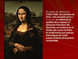 El retrato de  Mona Lisa  (1503-1506), de Leonardo da Vinci, más conocido como  La Gioconda  en referencia al apellido de su esposo, el banquero Francesco del Giocondo, se conserva en el Museo del Louvre de París. El amplio fondo que aparece tras la figura de medio cuerpo es típico de la pintura renacentista. 