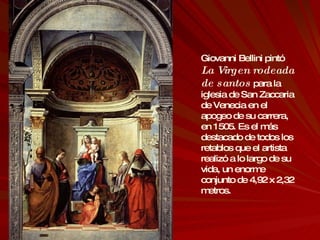 Giovanni Bellini pintó  La Virgen rodeada de santos  para la iglesia de San Zaccaria de Venecia en el apogeo de su carrera, en 1505. Es el más destacado de todos los retablos que el artista realizó a lo largo de su vida, un enorme conjunto de 4,92 x 2,32 metros. 