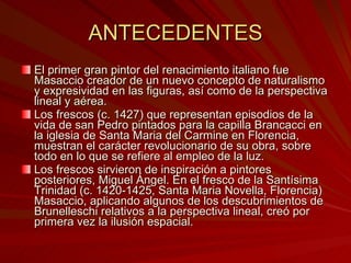ANTECEDENTES El primer gran pintor del renacimiento italiano fue Masaccio creador de un nuevo concepto de naturalismo y expresividad en las figuras, así como de la perspectiva lineal y aérea.  Los frescos (c. 1427) que representan episodios de la vida de san Pedro pintados para la capilla Brancacci en la iglesia de Santa Maria del Carmine en Florencia, muestran el carácter revolucionario de su obra, sobre todo en lo que se refiere al empleo de la luz. Los frescos sirvieron de inspiración a pintores posteriores, Miguel Ángel. En el fresco de la Santísima Trinidad (c. 1420-1425, Santa Maria Novella, Florencia) Masaccio, aplicando algunos de los descubrimientos de Brunelleschi relativos a la perspectiva lineal, creó por primera vez la ilusión espacial. 