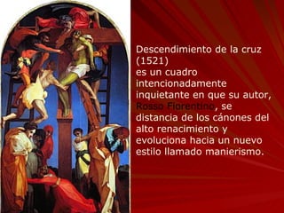 Descendimiento de la cruz (1521)  es un cuadro intencionadamente inquietante en que su autor,  Rosso Fiorentino , se distancia de los cánones del alto renacimiento y evoluciona hacia un nuevo estilo llamado manierismo. 