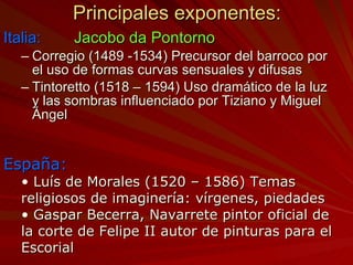 Principales exponentes: Italia: Jacobo da Pontorno Corregio (1489 -1534) Precursor del barroco por el uso de formas curvas sensuales y difusas Tintoretto (1518 – 1594) Uso dramático de la luz y las sombras influenciado por Tiziano y Miguel Ángel España: Luís de Morales (1520 – 1586) Temas religiosos de imaginería: vírgenes, piedades Gaspar Becerra, Navarrete pintor oficial de la corte de Felipe II autor de pinturas para el Escorial 