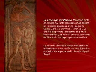 La expulsión del Paraíso , Masaccio pintó en el siglo XV junto con otros cinco frescos en la capilla Brancacci de la iglesia de Santa Maria del Carmine (Florencia). Es una de las primeras muestras de pintura renacentista, y en ella se observa el interés de Masaccio por la perspectiva científica. La obra de Masaccio ejerció una profunda influencia en la evolución del arte florentino posterior, en especial en la obra de Miguel Ángel.  
