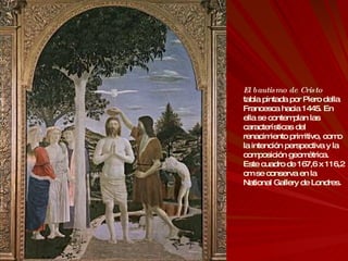 El bautismo de Cristo tabla pintada por Piero della Francesca hacia 1445. En ella se contemplan las características del renacimiento primitivo, como la intención perspectiva y la composición geométrica. Este cuadro de 167,6 x 116,2 cm se conserva en la National Gallery de Londres. 