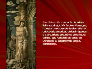 San Sebastián ,  una tabla del artista italiano del siglo XV Andrea Mantegna, muestra un sorprendente dramatismo debido a la severidad de las imágenes y a la cualidad escultórica de la figura central, que recuerda las obras de Donatello. El cuadro mide 68 x 30 centímetros. 
