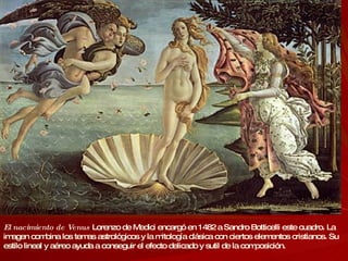 El nacimiento de Venus   Lorenzo de Medici encargó en 1482 a Sandro Botticelli este cuadro. La imagen combina los temas astrológicos y la mitología clásica con ciertos elementos cristianos. Su estilo lineal y aéreo ayuda a conseguir el efecto delicado y sutil de la composición. 