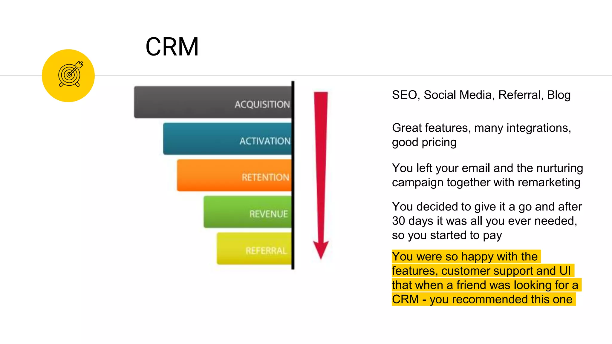 You were so happy with the
features, customer support and UI
that when a friend was looking for a
CRM - you recommended this one
CRM
You decided to give it a go and after
30 days it was all you ever needed,
so you started to pay
You left your email and the nurturing
campaign together with remarketing
Great features, many integrations,
good pricing
SEO, Social Media, Referral, Blog
 
