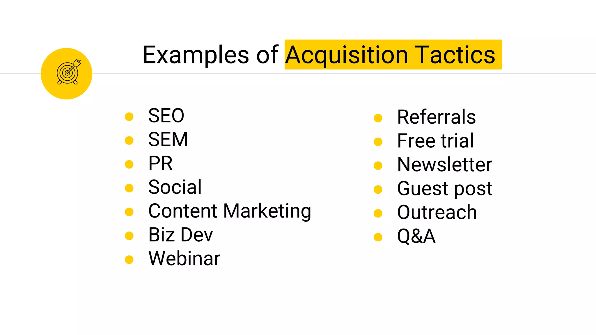 Examples of Acquisition Tactics
● SEO
● SEM
● PR
● Social
● Content Marketing
● Biz Dev
● Webinar
● Referrals
● Free trial
● Newsletter
● Guest post
● Outreach
● Q&A
 
