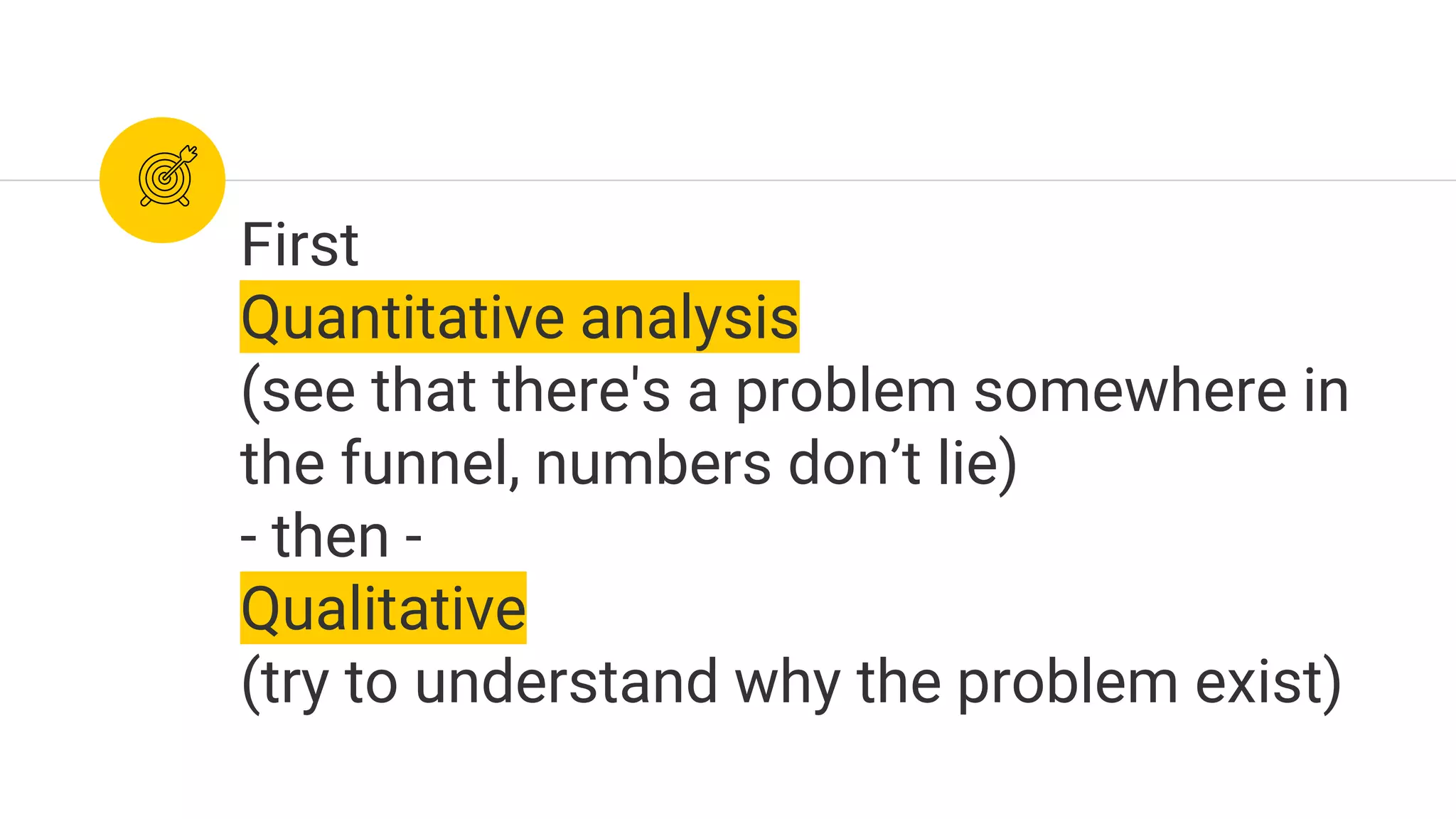 First
Quantitative analysis
(see that there's a problem somewhere in
the funnel, numbers don’t lie)
- then -
Qualitative
(try to understand why the problem exist)
 