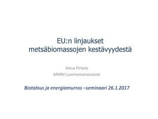 EU:n linjaukset
metsäbiomassojen kestävyydestä
Kaisa Pirkola
MMM Luonnonvaraosasto
Biotalous ja energiamurros –seminaari 26.1.2017
 