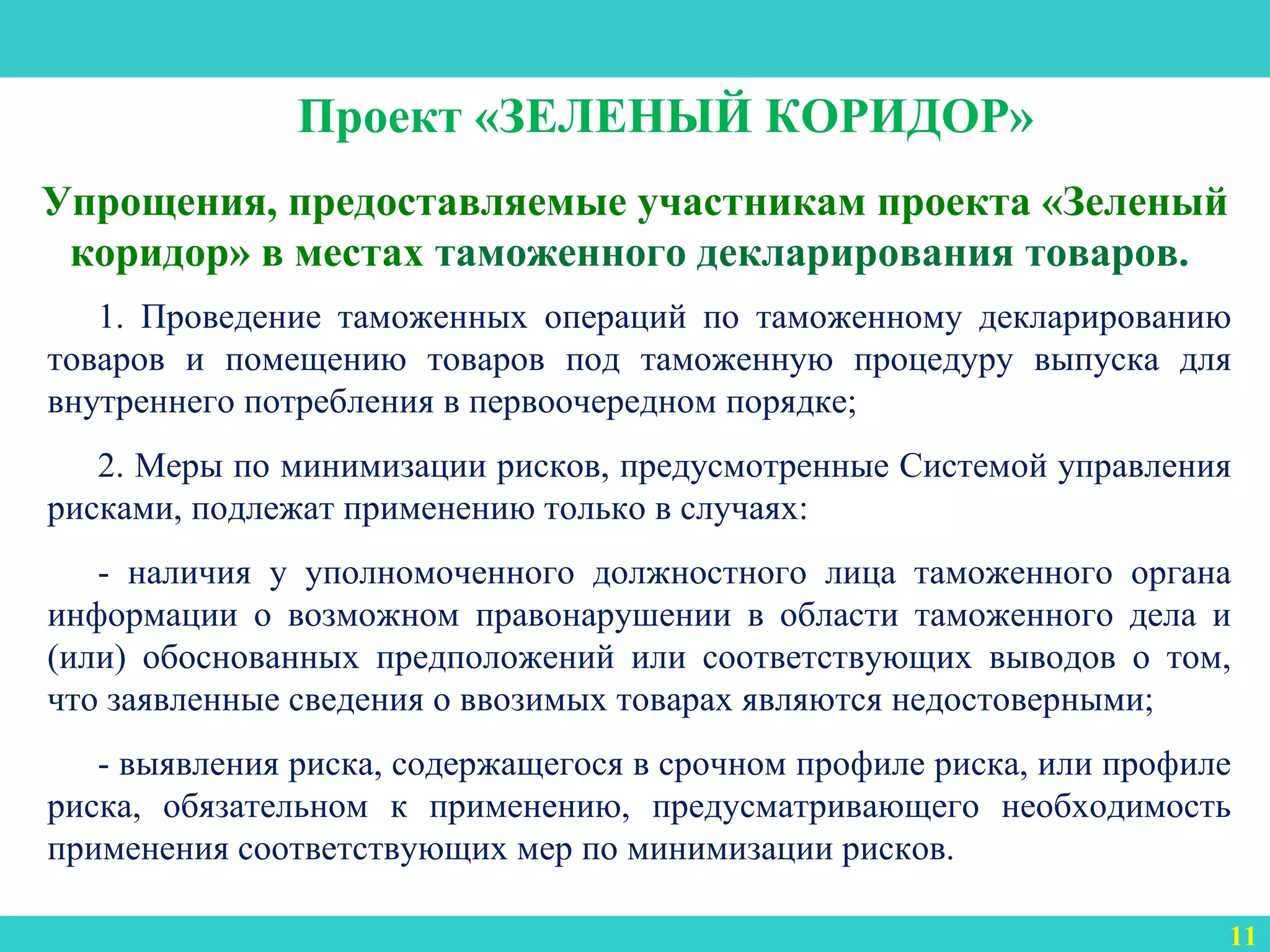3
Упрощения, предоставляемые участникам проекта «Зеленый
коридор» в местах таможенного декларирования товаров.
11
Проект «ЗЕЛЕНЫЙ КОРИДОР»
1. Проведение таможенных операций по таможенному декларированию
товаров и помещению товаров под таможенную процедуру выпуска для
внутреннего потребления в первоочередном порядке;
2. Меры по минимизации рисков, предусмотренные Системой управления
рисками, подлежат применению только в случаях:
- наличия у уполномоченного должностного лица таможенного органа
информации о возможном правонарушении в области таможенного дела и
(или) обоснованных предположений или соответствующих выводов о том,
что заявленные сведения о ввозимых товарах являются недостоверными;
- выявления риска, содержащегося в срочном профиле риска, или профиле
риска, обязательном к применению, предусматривающего необходимость
применения соответствующих мер по минимизации рисков.
 