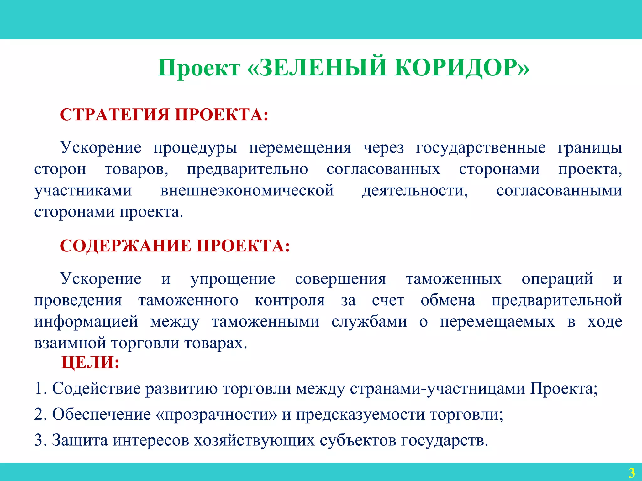 3
Проект «ЗЕЛЕНЫЙ КОРИДОР»
СТРАТЕГИЯ ПРОЕКТА:
Ускорение процедуры перемещения через государственные границы
сторон товаров, предварительно согласованных сторонами проекта,
участниками внешнеэкономической деятельности, согласованными
сторонами проекта.
СОДЕРЖАНИЕ ПРОЕКТА:
Ускорение и упрощение совершения таможенных операций и
проведения таможенного контроля за счет обмена предварительной
информацией между таможенными службами о перемещаемых в ходе
взаимной торговли товарах.
ЦЕЛИ:
1. Содействие развитию торговли между странами-участницами Проекта;
2. Обеспечение «прозрачности» и предсказуемости торговли;
3. Защита интересов хозяйствующих субъектов государств.
 