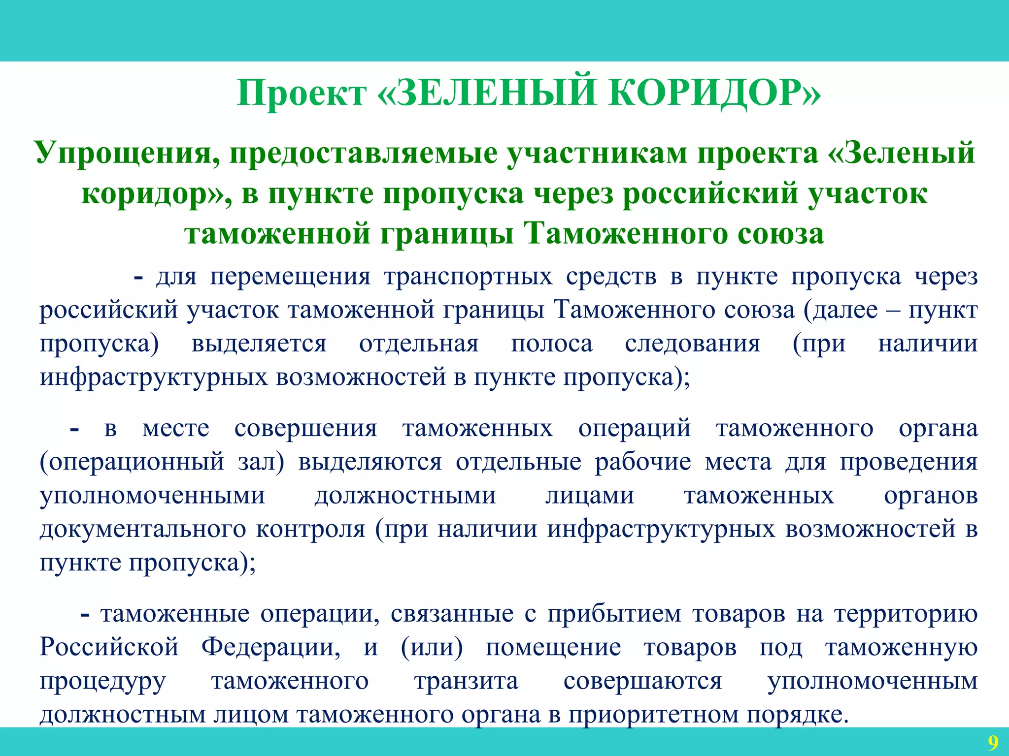 3
Упрощения, предоставляемые участникам проекта «Зеленый
коридор», в пункте пропуска через российский участок
таможенной границы Таможенного союза
9
Проект «ЗЕЛЕНЫЙ КОРИДОР»
- для перемещения транспортных средств в пункте пропуска через
российский участок таможенной границы Таможенного союза (далее – пункт
пропуска) выделяется отдельная полоса следования (при наличии
инфраструктурных возможностей в пункте пропуска);
- в месте совершения таможенных операций таможенного органа
(операционный зал) выделяются отдельные рабочие места для проведения
уполномоченными должностными лицами таможенных органов
документального контроля (при наличии инфраструктурных возможностей в
пункте пропуска);
- таможенные операции, связанные с прибытием товаров на территорию
Российской Федерации, и (или) помещение товаров под таможенную
процедуру таможенного транзита совершаются уполномоченным
должностным лицом таможенного органа в приоритетном порядке.
 