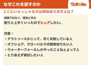 なぜこれを話すのか
ここにいらっしゃる方は興味ありますよね？
経験ではなく、歴史に学ぶ
割りと上手くいったのでシェアしたい。
対象：
・アウトソースかじって、尽く失敗している人
・オフショア、グローバルラボ開発知りたい人
・ウォーターフォールしかやったことねぇよって人
・とりあえず検討したい人
 