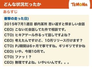 どんな状況だったか
あらすじ
衝撃の走った日)
2015年7月1週目 都内某所 思い返すと悍ましい会話
CEO) こないだ会話してた件で相談です。
CTO) ヒキアゲール作るって話しですよね？
CEO) 考えたんですけど、10月リリース行けます？
CTO) PJ期間は6ヶ月で事ですね。ギリギリですかね
CEO) いや。今期10月で。
CTO) ファッ！？
CEO) 無理ですよね。いやいいんです。。。
 