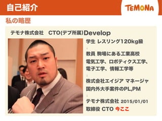 自己紹介
私の略歴
テモナ株式会社 CTO(デブ所属）
学生 レスリング120kg級
↓
教員 駒場にある工業高校
電気工学、ロボティクス工学、
電子工学、情報工学等
↓
株式会社エイジア マネージャ
国内外大手案件のPL,PM
↓
テモナ株式会社 2015/01/01
取締役 CTO 今ここ
Develop
 