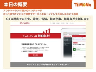 本日の概要
アウトソーシング嫌いのベンチャーが
2ヶ月間でオフショア開発でサービスをローンチしてみましたというお話
CTO視点での不安、決断、苦悩、起きた事、結果などを話します
 