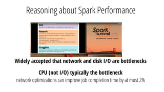 Reasoning about Spark Performance
Widely accepted that network and disk I/O are bottlenecks
CPU (not I/O) typically the bottleneck
network optimizations can improve job completion time by at most 2%
 