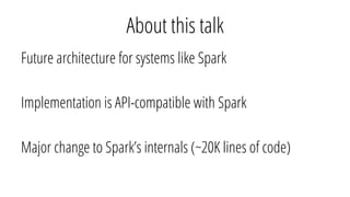 About this talk
Future architecture for systems like Spark
Implementation is API-compatible with Spark
Major change to Spark’s internals (~20K lines of code)
 