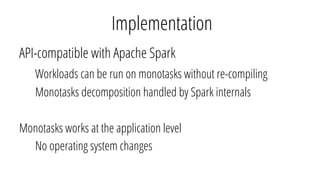 Implementation
API-compatible with Apache Spark
Workloads can be run on monotasks without re-compiling
Monotasks decomposi...