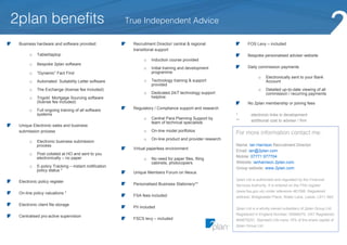 2plan benefits                                        True Independent Advice

 Business hardware and software provided:               Recruitment Director/ central & regional                 FOS Levy – included
                                                        transitional support
           Tablet/laptop
       o                                                                                                         Bespoke personalised adviser website
                                                                  Induction course provided
                                                             o
           Bespoke 2plan software
       o
                                                                                                                 Daily commission payments
                                                                 Initial training and development
                                                             o
                                                                 programme
           “Dynamic” Fact Find
       o
                                                                                                                             Electronically sent to your Bank
                                                                                                                       o
                                                                 Technology training & support
                                                             o                                                               Account
           Automated Suitability Letter software
       o
                                                                 provided
                                                                                                                             Detailed up-to-date viewing of all
           The Exchange (license fee included)                                                                         o
       o
                                                                 Dedicated 24/7 technology support
                                                             o                                                               commission / recurring payments
                                                                 helpline
           Trigold Mortgage Sourcing software
       o
           (license fee included)                                                                                No 2plan membership or joining fees
                                                        Regulatory / Compliance support and research
           Full ongoing training of all software
       o
           systems                                                                                        *        electronic links in development
                                                                 Central Para Planning Support by
                                                             o
                                                                                                          **       additional cost to adviser / firm
                                                                 team of technical specialists
 Unique Electronic sales and business
                                                                                                          For more information contact me:
                                                                  On-line model portfolios
                                                             o
 submission process
                                                                  On-line product and provider research
                                                             o
           Electronic business submission
       o
                                                                                                          Name: Ian Harrison Recruitment Director
           process
                                                        Virtual paperless environment
                                                                                                          Email: ian@2plan.com
           Post collated at HO and sent to you
       o
                                                                                                          Mobile: 07771 977704
           electronically – no paper                             No need for paper files, filing
                                                             o
                                                                                                          Website: ianharrison.2plan.com
                                                                 cabinets, photocopiers
           E-policy Tracking – instant notification
       o                                                                                                  Group website: www.2plan.com
           policy status *
                                                        Unique Members Forum on Nexus
                                                                                                          2plan Ltd is authorised and regulated by the Financial
 Electronic policy register
                                                        Personalised Business Stationery**                Services Authority. It is entered on the FSA register
                                                                                                          (www.fsa.gov.uk) under reference 461598. Registered
 On-line policy valuations *
                                                        FSA fees included                                 address: Bridgewater Place, Water Lane, Leeds, LS11 5BZ

 Electronic client file storage
                                                        PII included                                      2plan Ltd is a wholly owned subsidiary of 2plan Group Ltd.
                                                                                                          Registered in England Number: 05998270. VAT Registered:
 Centralised pro-active supervision
                                                        FSCS levy – included                              894679251. Standard Life owns 15% of the share capital of
                                                                                                          2plan Group Ltd.
 