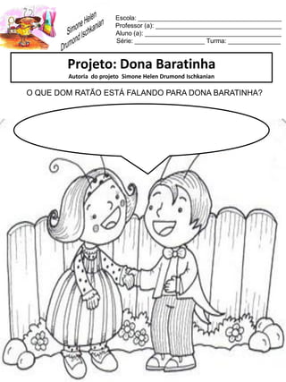 Escola: _________________________________________
Professor (a): ____________________________________
Aluno (a): _______________________________________
Série: ____________________ Turma: _______________
Projeto: Dona Baratinha
Autoria do projeto Simone Helen Drumond Ischkanian
O QUE DOM RATÃO ESTÁ FALANDO PARA DONA BARATINHA?
 
