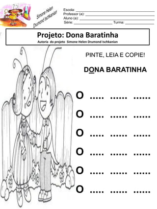 Escola: _________________________________________
Professor (a): ____________________________________
Aluno (a): _______________________________________
Série: ____________________ Turma: _______________
Projeto: Dona Baratinha
Autoria do projeto Simone Helen Drumond Ischkanian
PINTE, LEIA E COPIE!
DONA BARATINHA
O ..... ...... ......
O ..... ...... ......
O ..... ...... ......
O ..... ...... ......
O ..... ...... ......
O ..... ...... ......
 