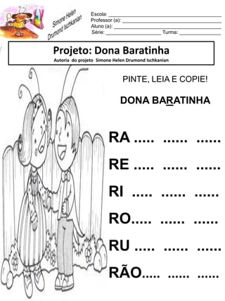 Escola: _________________________________________
Professor (a): ____________________________________
Aluno (a): _______________________________________
Série: ____________________ Turma: _______________
Projeto: Dona Baratinha
Autoria do projeto Simone Helen Drumond Ischkanian
PINTE, LEIA E COPIE!
DONA BARATINHA
RA ..... ...... ......
RE ..... ...... ......
RI ..... ...... ......
RO..... ...... ......
RU ..... ...... ......
RÃO..... ...... ......
 