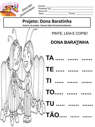 Escola: _________________________________________
Professor (a): ____________________________________
Aluno (a): _______________________________________
Série: ____________________ Turma: _______________
Projeto: Dona Baratinha
Autoria do projeto Simone Helen Drumond Ischkanian
PINTE, LEIA E COPIE!
DONA BARATINHA
TA ..... ...... ......
TE ..... ...... ......
TI ..... ...... ......
TO..... ...... ......
TU ..... ...... ......
TÃO..... ...... ......
 