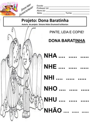 Escola: _________________________________________
Professor (a): ____________________________________
Aluno (a): _______________________________________
Série: ____________________ Turma: _______________
Projeto: Dona Baratinha
Autoria do projeto Simone Helen Drumond Ischkanian
PINTE, LEIA E COPIE!
DONA BARATINHA
NHA .... ..... .....
NHE .... ..... .....
NHI .... ..... .....
NHO .... ..... .....
NHU .... ..... .....
NHÃO .... ..... .....
 