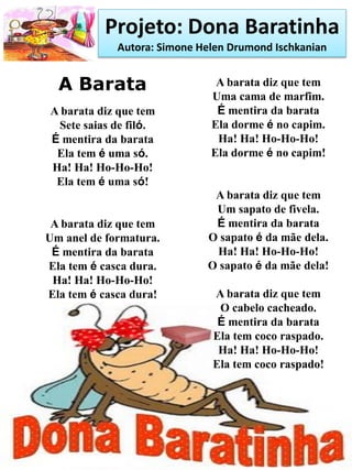 Projeto: Dona Baratinha
Autora: Simone Helen Drumond Ischkanian
A Barata
A barata diz que tem
Sete saias de filó.
É mentira da barata
Ela tem é uma só.
Ha! Ha! Ho-Ho-Ho!
Ela tem é uma só!
A barata diz que tem
Um anel de formatura.
É mentira da barata
Ela tem é casca dura.
Ha! Ha! Ho-Ho-Ho!
Ela tem é casca dura!
A barata diz que tem
Uma cama de marfim.
É mentira da barata
Ela dorme é no capim.
Ha! Ha! Ho-Ho-Ho!
Ela dorme é no capim!
A barata diz que tem
Um sapato de fivela.
É mentira da barata
O sapato é da mãe dela.
Ha! Ha! Ho-Ho-Ho!
O sapato é da mãe dela!
A barata diz que tem
O cabelo cacheado.
É mentira da barata
Ela tem coco raspado.
Ha! Ha! Ho-Ho-Ho!
Ela tem coco raspado!
 