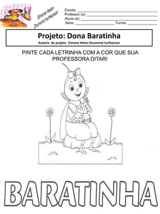 Escola: _________________________________________
Professor (a): ____________________________________
Aluno (a): _______________________________________
Série: ____________________ Turma: _______________
Projeto: Dona Baratinha
Autoria do projeto Simone Helen Drumond Ischkanian
PINTE CADA LETRINHA COM A COR QUE SUA
PROFESSORA DITAR!
 