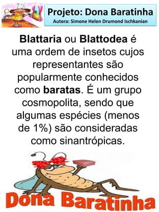 Projeto: Dona Baratinha
Autora: Simone Helen Drumond Ischkanian
Blattaria ou Blattodea é
uma ordem de insetos cujos
representantes são
popularmente conhecidos
como baratas. É um grupo
cosmopolita, sendo que
algumas espécies (menos
de 1%) são consideradas
como sinantrópicas.
 