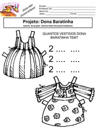 Escola: _________________________________________
Professor (a): ____________________________________
Aluno (a): _______________________________________
Série: ____________________ Turma: _______________
Projeto: Dona Baratinha
Autoria do projeto Simone Helen Drumond Ischkanian
QUANTOS VESTIDOS DONA
BARATINHA TEM?
2 .... ....
2 .... ....
2 .... ....
 
