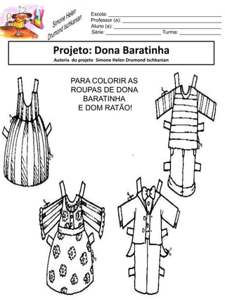 Escola: _________________________________________
Professor (a): ____________________________________
Aluno (a): _______________________________________
Série: ____________________ Turma: _______________
Projeto: Dona Baratinha
Autoria do projeto Simone Helen Drumond Ischkanian
PARA COLORIR AS
ROUPAS DE DONA
BARATINHA
E DOM RATÃO!
 