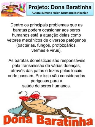 Projeto: Dona Baratinha
Autora: Simone Helen Drumond Ischkanian
Dentre os principais problemas que as
baratas podem ocasionar aos seres
humanos está a atuação delas como
vetores mecânicos de diversos patógenos
(bactérias, fungos, protozoários,
vermes e vírus).
As baratas domésticas são responsáveis
pela transmissão de várias doenças,
através das patas e fezes pelos locais
onde passam. Por isso são consideradas
perigosas para a
saúde de seres humanos.
 