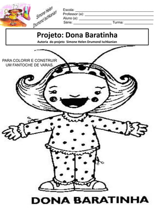 Escola: _________________________________________
Professor (a): ____________________________________
Aluno (a): _______________________________________
Série: ____________________ Turma: _______________
Projeto: Dona Baratinha
Autoria do projeto Simone Helen Drumond Ischkanian
PARA COLORIR E CONSTRUIR
UM FANTOCHE DE VARAS.
 
