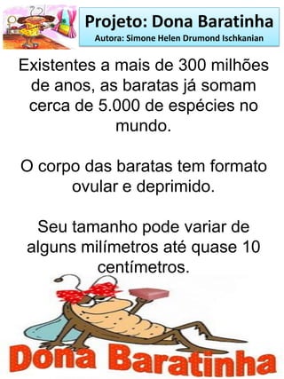 Projeto: Dona Baratinha
Autora: Simone Helen Drumond Ischkanian
Existentes a mais de 300 milhões
de anos, as baratas já somam
cerca de 5.000 de espécies no
mundo.
O corpo das baratas tem formato
ovular e deprimido.
Seu tamanho pode variar de
alguns milímetros até quase 10
centímetros.
 