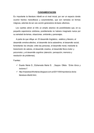 FUNDAMENTACION
Es importante la literatura infantil en el nivel inicial, por ser un espacio donde
ocurren hechos maravillosos y sorprendentes, que son narradas en formas
mágicas, además de ser una acción generadora de lazos afectivos.
Los cuentos abren al niño un amplio abanico de posibilidades que, en su
pequeña experiencia cotidiana, posiblemente no hubiera imaginado nunca por
su variedad de temas, situaciones, ambiente y personajes.
A parte de que influye en: El desarrollo lingüístico, estético y literario, el
desarrollo emotivo-afectivo, el desarrollo de la autoestima, el desarrollo social,
fomentando los vínculos entre las personas, el desarrollo moral, mediante la
transmisión de valores, el desarrollo creativo, el desarrollo físico-motor y
psicomotor, y el desarrollo cognitivo (atención, percepción, memoria y
resolución de problemas).
Fuentes:
 Duarte María D., Etchemaite María D. , Seppia Ofelia “Entre libros y
lectores I”.
 http://maestrasinfronteras.blogspot.com.ar/2011/04/importancia-de-la-
literatura-infantil.html.
 