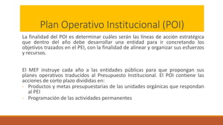 Plan Operativo Institucional (POI)
La finalidad del POI es determinar cuáles serán las líneas de acción estratégica
que dentro del año debe desarrollar una entidad para ir concretando los
objetivos trazados en el PEI, con la finalidad de alinear y organizar sus esfuerzos
y recursos.
El MEF instruye cada año a las entidades públicas para que propongan sus
planes operativos traducidos al Presupuesto Institucional. El POI contiene las
acciones de corto plazo divididas en:
◦ Productos y metas presupuestarias de las unidades orgánicas que respondan
al PEI
◦ Programación de las actividades permanentes
 